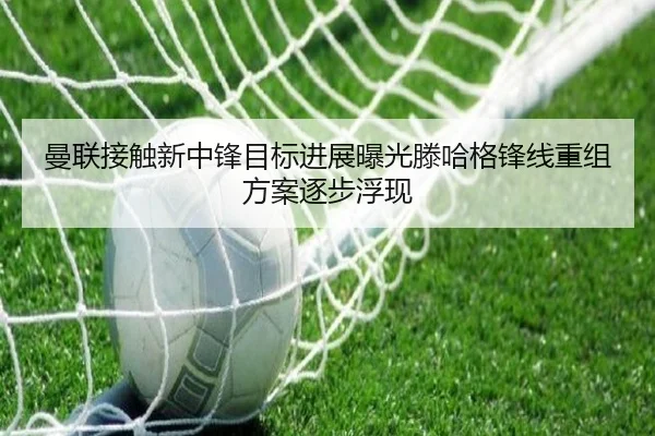 曼联接触新中锋目标进展曝光滕哈格锋线重组方案逐步浮现