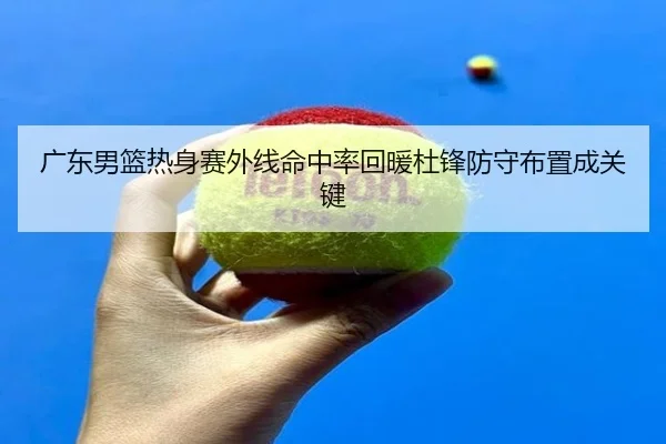 广东男篮热身赛外线命中率回暖杜锋防守布置成关键